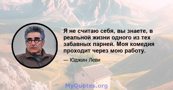 Я не считаю себя, вы знаете, в реальной жизни одного из тех забавных парней. Моя комедия проходит через мою работу.