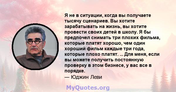 Я не в ситуации, когда вы получаете тысячу сценариев. Вы хотите зарабатывать на жизнь, вы хотите провести своих детей в школу. Я бы предпочел снимать три плохих фильма, которые платят хорошо, чем один хороший фильм