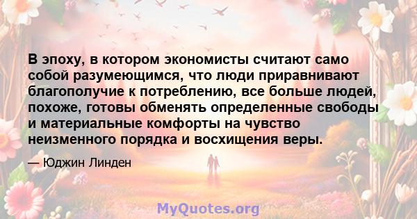 В эпоху, в котором экономисты считают само собой разумеющимся, что люди приравнивают благополучие к потреблению, все больше людей, похоже, готовы обменять определенные свободы и материальные комфорты на чувство