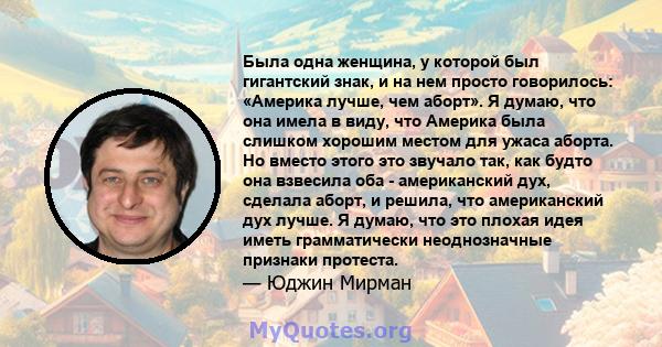 Была одна женщина, у которой был гигантский знак, и на нем просто говорилось: «Америка лучше, чем аборт». Я думаю, что она имела в виду, что Америка была слишком хорошим местом для ужаса аборта. Но вместо этого это