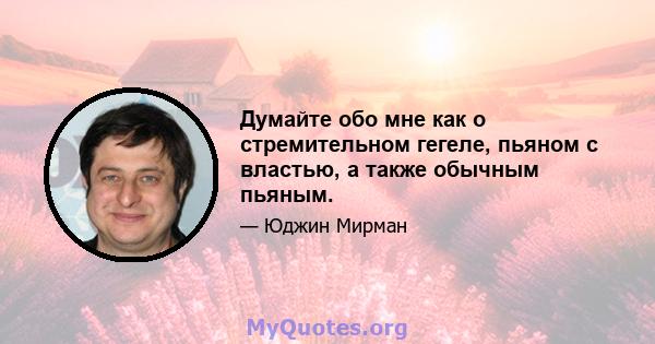 Думайте обо мне как о стремительном гегеле, пьяном с властью, а также обычным пьяным.