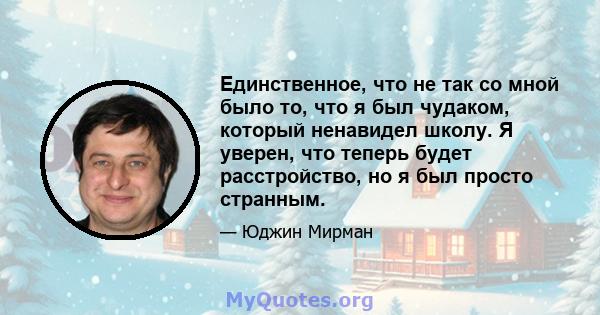 Единственное, что не так со мной было то, что я был чудаком, который ненавидел школу. Я уверен, что теперь будет расстройство, но я был просто странным.