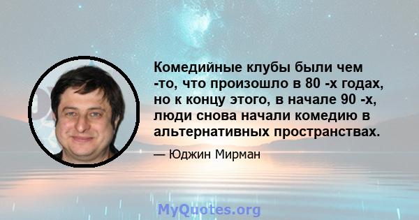 Комедийные клубы были чем -то, что произошло в 80 -х годах, но к концу этого, в начале 90 -х, люди снова начали комедию в альтернативных пространствах.