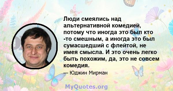 Люди смеялись над альтернативной комедией, потому что иногда это был кто -то смешным, а иногда это был сумасшедший с флейтой, не имея смысла. И это очень легко быть похожим, да, это не совсем комедия.