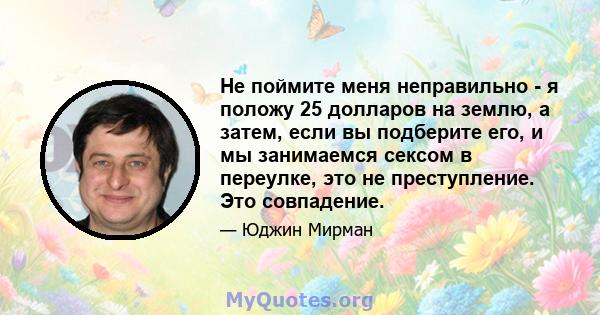 Не поймите меня неправильно - я положу 25 долларов на землю, а затем, если вы подберите его, и мы занимаемся сексом в переулке, это не преступление. Это совпадение.