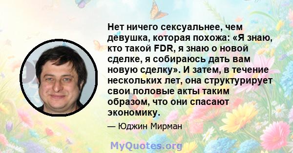 Нет ничего сексуальнее, чем девушка, которая похожа: «Я знаю, кто такой FDR, я знаю о новой сделке, я собираюсь дать вам новую сделку». И затем, в течение нескольких лет, она структурирует свои половые акты таким