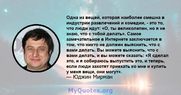 Одна из вещей, которая наиболее смешна в индустрии развлечений и комедии, - это то, что люди идут: «О, ты великолепен, но я не знаю, что с тобой делать». Самое замечательное в Интернете заключается в том, что никто не