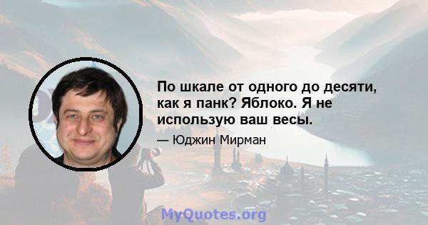 По шкале от одного до десяти, как я панк? Яблоко. Я не использую ваш весы.