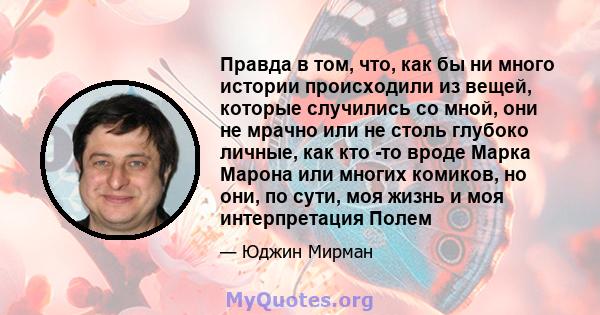 Правда в том, что, как бы ни много истории происходили из вещей, которые случились со мной, они не мрачно или не столь глубоко личные, как кто -то вроде Марка Марона или многих комиков, но они, по сути, моя жизнь и моя