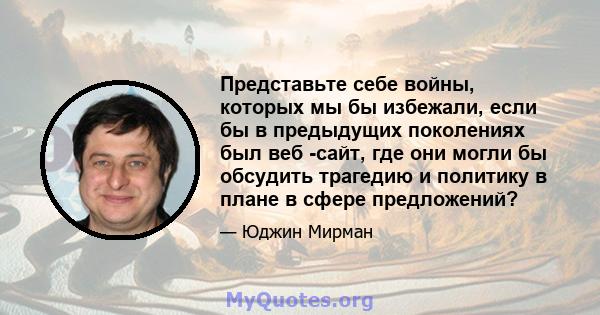 Представьте себе войны, которых мы бы избежали, если бы в предыдущих поколениях был веб -сайт, где они могли бы обсудить трагедию и политику в плане в сфере предложений?