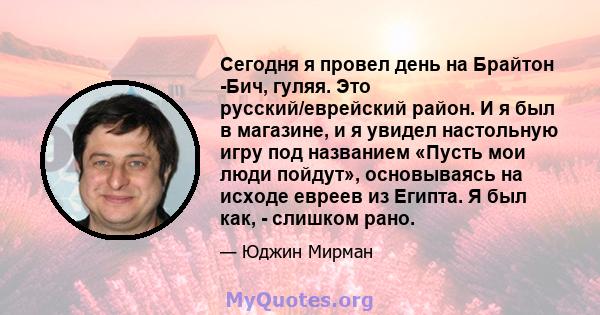 Сегодня я провел день на Брайтон -Бич, гуляя. Это русский/еврейский район. И я был в магазине, и я увидел настольную игру под названием «Пусть мои люди пойдут», основываясь на исходе евреев из Египта. Я был как, -