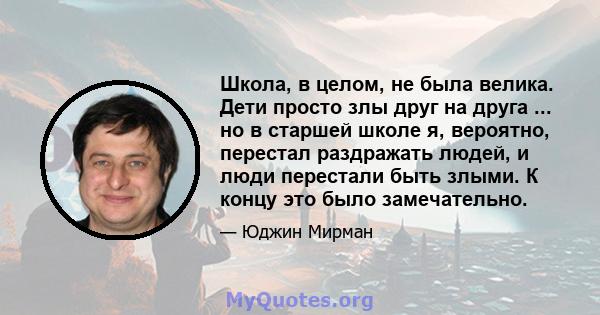 Школа, в целом, не была велика. Дети просто злы друг на друга ... но в старшей школе я, вероятно, перестал раздражать людей, и люди перестали быть злыми. К концу это было замечательно.