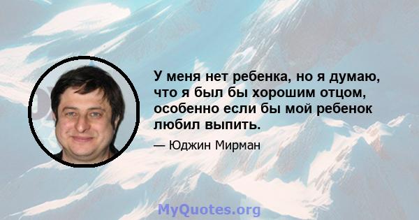 У меня нет ребенка, но я думаю, что я был бы хорошим отцом, особенно если бы мой ребенок любил выпить.