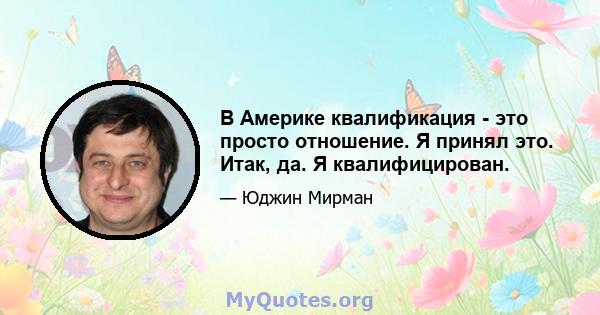 В Америке квалификация - это просто отношение. Я принял это. Итак, да. Я квалифицирован.