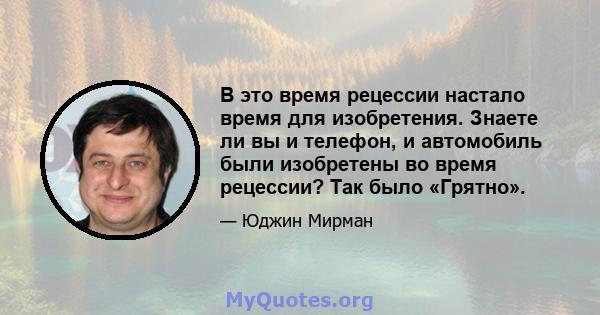 В это время рецессии настало время для изобретения. Знаете ли вы и телефон, и автомобиль были изобретены во время рецессии? Так было «Грятно».