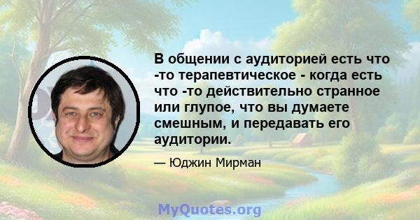 В общении с аудиторией есть что -то терапевтическое - когда есть что -то действительно странное или глупое, что вы думаете смешным, и передавать его аудитории.