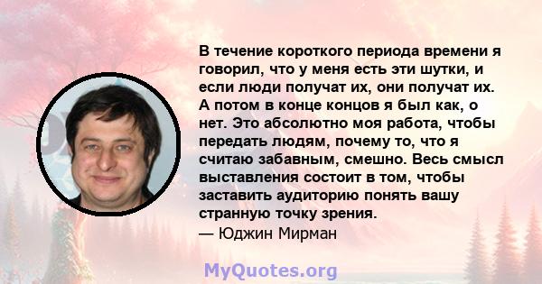 В течение короткого периода времени я говорил, что у меня есть эти шутки, и если люди получат их, они получат их. А потом в конце концов я был как, о нет. Это абсолютно моя работа, чтобы передать людям, почему то, что я 