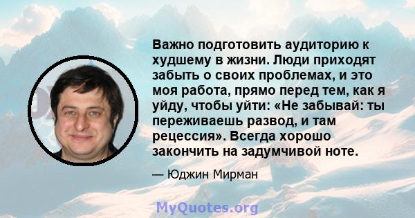 Важно подготовить аудиторию к худшему в жизни. Люди приходят забыть о своих проблемах, и это моя работа, прямо перед тем, как я уйду, чтобы уйти: «Не забывай: ты переживаешь развод, и там рецессия». Всегда хорошо