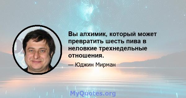 Вы алхимик, который может превратить шесть пива в неловкие трехнедельные отношения.