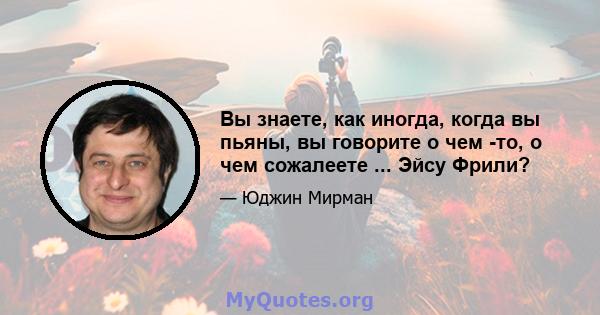 Вы знаете, как иногда, когда вы пьяны, вы говорите о чем -то, о чем сожалеете ... Эйсу Фрили?