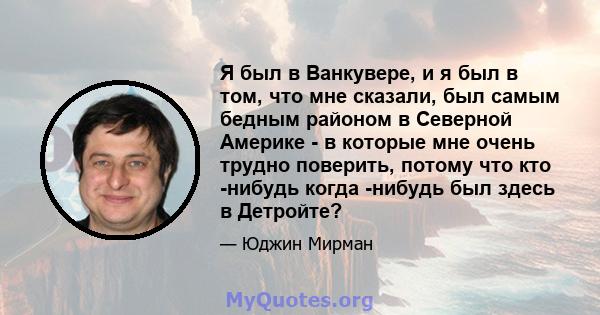 Я был в Ванкувере, и я был в том, что мне сказали, был самым бедным районом в Северной Америке - в которые мне очень трудно поверить, потому что кто -нибудь когда -нибудь был здесь в Детройте?