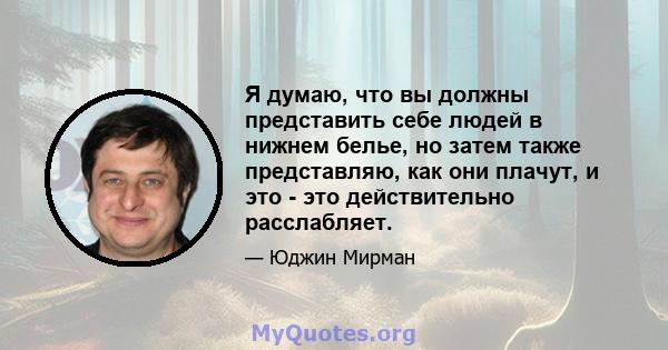 Я думаю, что вы должны представить себе людей в нижнем белье, но затем также представляю, как они плачут, и это - это действительно расслабляет.