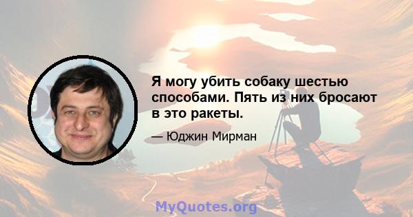 Я могу убить собаку шестью способами. Пять из них бросают в это ракеты.