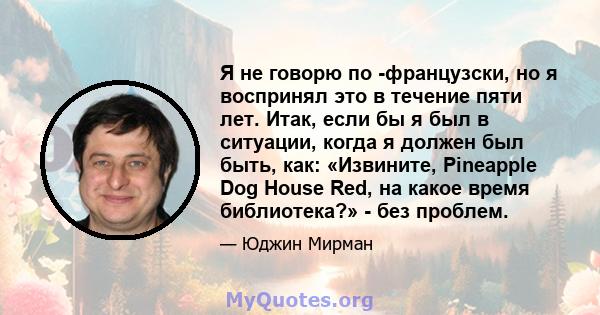 Я не говорю по -французски, но я воспринял это в течение пяти лет. Итак, если бы я был в ситуации, когда я должен был быть, как: «Извините, Pineapple Dog House Red, на какое время библиотека?» - без проблем.