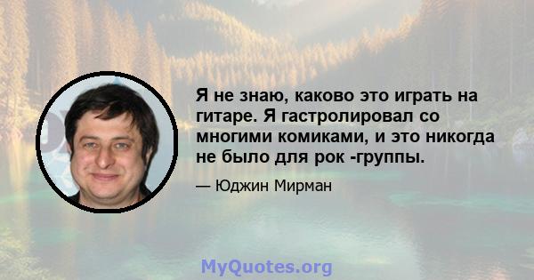 Я не знаю, каково это играть на гитаре. Я гастролировал со многими комиками, и это никогда не было для рок -группы.