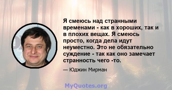 Я смеюсь над странными временами - как в хороших, так и в плохих вещах. Я смеюсь просто, когда дела идут неуместно. Это не обязательно суждение - так как оно замечает странность чего -то.