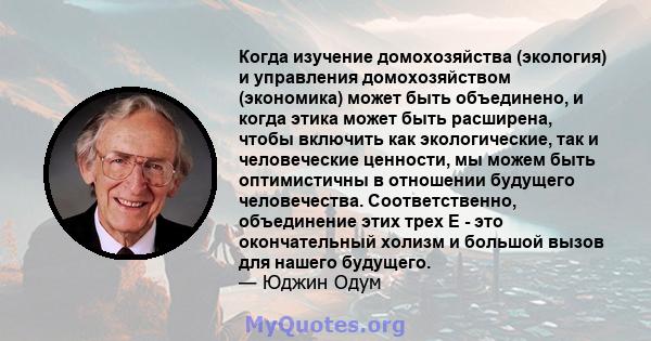 Когда изучение домохозяйства (экология) и управления домохозяйством (экономика) может быть объединено, и когда этика может быть расширена, чтобы включить как экологические, так и человеческие ценности, мы можем быть