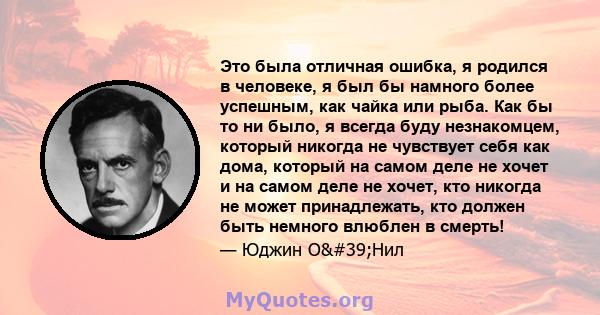 Это была отличная ошибка, я родился в человеке, я был бы намного более успешным, как чайка или рыба. Как бы то ни было, я всегда буду незнакомцем, который никогда не чувствует себя как дома, который на самом деле не