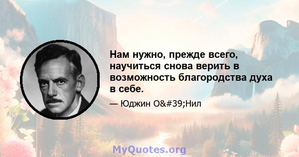 Нам нужно, прежде всего, научиться снова верить в возможность благородства духа в себе.