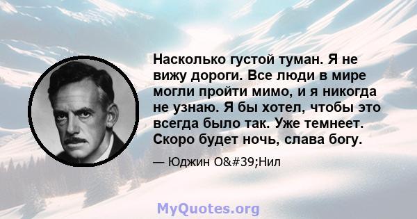 Насколько густой туман. Я не вижу дороги. Все люди в мире могли пройти мимо, и я никогда не узнаю. Я бы хотел, чтобы это всегда было так. Уже темнеет. Скоро будет ночь, слава богу.