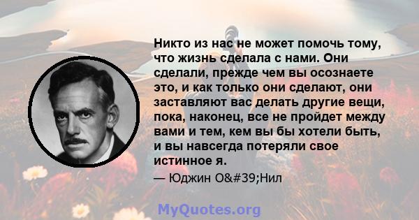 Никто из нас не может помочь тому, что жизнь сделала с нами. Они сделали, прежде чем вы осознаете это, и как только они сделают, они заставляют вас делать другие вещи, пока, наконец, все не пройдет между вами и тем, кем 