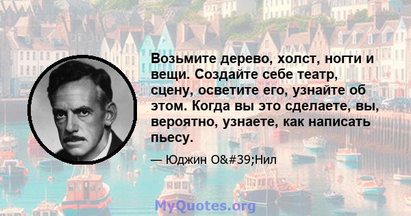 Возьмите дерево, холст, ногти и вещи. Создайте себе театр, сцену, осветите его, узнайте об этом. Когда вы это сделаете, вы, вероятно, узнаете, как написать пьесу.