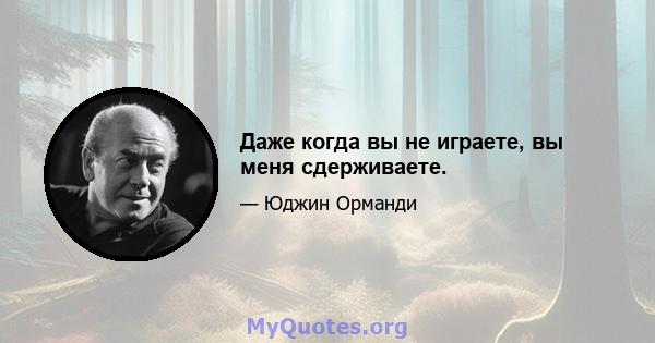 Даже когда вы не играете, вы меня сдерживаете.