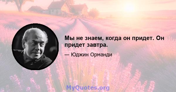 Мы не знаем, когда он придет. Он придет завтра.