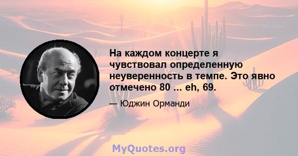 На каждом концерте я чувствовал определенную неуверенность в темпе. Это явно отмечено 80 ... eh, 69.