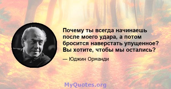 Почему ты всегда начинаешь после моего удара, а потом бросится наверстать упущенное? Вы хотите, чтобы мы остались?