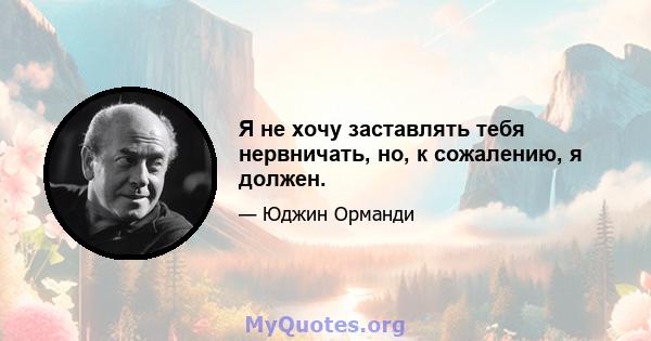 Я не хочу заставлять тебя нервничать, но, к сожалению, я должен.