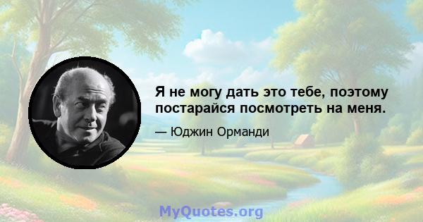 Я не могу дать это тебе, поэтому постарайся посмотреть на меня.