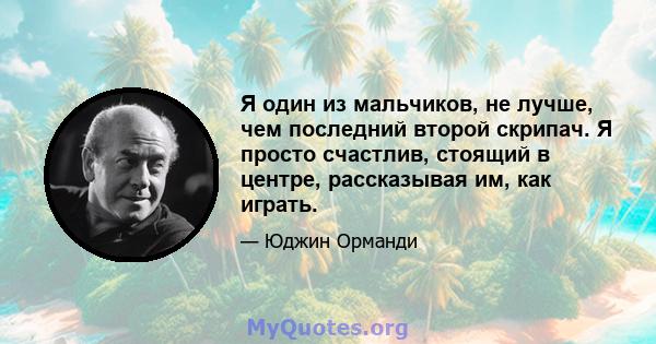 Я один из мальчиков, не лучше, чем последний второй скрипач. Я просто счастлив, стоящий в центре, рассказывая им, как играть.