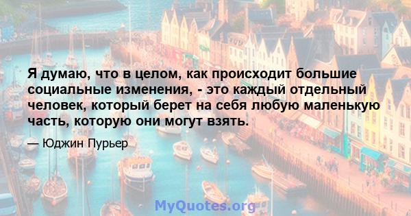 Я думаю, что в целом, как происходит большие социальные изменения, - это каждый отдельный человек, который берет на себя любую маленькую часть, которую они могут взять.