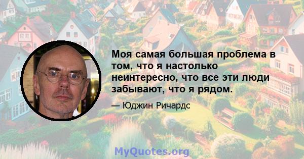 Моя самая большая проблема в том, что я настолько неинтересно, что все эти люди забывают, что я рядом.