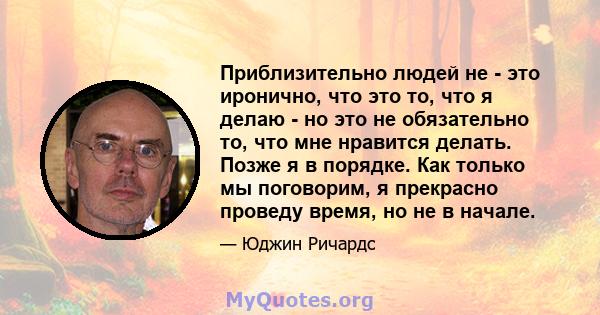 Приблизительно людей не - это иронично, что это то, что я делаю - но это не обязательно то, что мне нравится делать. Позже я в порядке. Как только мы поговорим, я прекрасно проведу время, но не в начале.