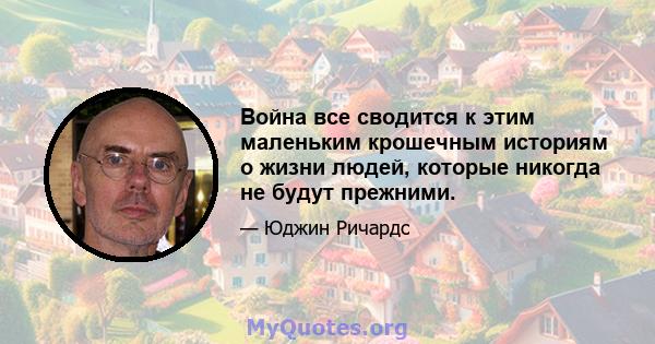 Война все сводится к этим маленьким крошечным историям о жизни людей, которые никогда не будут прежними.