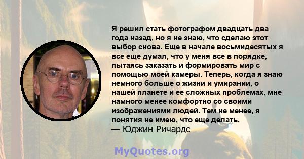 Я решил стать фотографом двадцать два года назад, но я не знаю, что сделаю этот выбор снова. Еще в начале восьмидесятых я все еще думал, что у меня все в порядке, пытаясь заказать и формировать мир с помощью моей