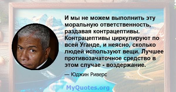 И мы не можем выполнить эту моральную ответственность, раздавая контрацептивы. Контрацептивы циркулируют по всей Уганде, и неясно, сколько людей используют вещи. Лучшее противозачаточное средство в этом случае -