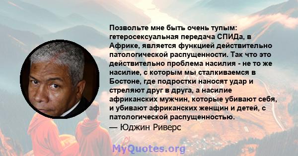 Позвольте мне быть очень тупым: гетеросексуальная передача СПИДа, в Африке, является функцией действительно патологической распущенности. Так что это действительно проблема насилия - не то же насилие, с которым мы